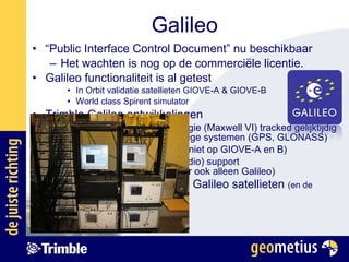 Galileo “ Public Interface Control Document” nu beschikbaar Het wachten is nog op de commerciële licentie.  Galileo functionaliteit is al getest In Orbit validatie satellieten GIOVE-A & GIOVE-B World class Spirent simulator Trimble Galileo ontwikkelingen Nieuwe Trimble chip technologie (Maxwell VI) tracked gelijktijdig 14 Galileo satellieten, en huidige systemen (GPS, GLONASS) Waarnemen en positioneren (niet op GIOVE-A en B) RTK systeem (ontvanger + radio) support GPS/GLONASS/Galileo (maar ook alleen Galileo) Nu is het wachten op “echte Galileo satellieten  (en de details in de commerciële licentie) 