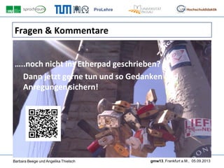 ProLehre
Barbara Beege und Angelika Thielsch gmw13, Frankfurt a.M., 05.09.2013
Hochschuldidaktik
Fragen & Kommentare
…..noch nicht ins Etherpad geschrieben?
Dann jetzt gerne tun und so Gedanken und
Anregungen sichern!
 