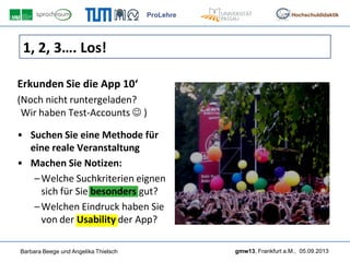 ProLehre
Barbara Beege und Angelika Thielsch gmw13, Frankfurt a.M., 05.09.2013
Hochschuldidaktik
1, 2, 3…. Los!
Erkunden Sie die App 10‘
(Noch nicht runtergeladen?
Wir haben Test-Accounts  )
• Suchen Sie eine Methode für
eine reale Veranstaltung
• Machen Sie Notizen:
–Welche Suchkriterien eignen
sich für Sie besonders gut?
–Welchen Eindruck haben Sie
von der Usability der App?
 