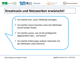 ProLehre
Barbara Beege und Angelika Thielsch gmw13, Frankfurt a.M., 05.09.2013
Hochschuldidaktik
Kreativsein und Netzwerken erwünscht!
 Ich möchte eine „neue“ Methode eintragen.
 Ich möchte meine Favoriten unter den Methoden
schnell wieder finden.
 Ich möchte wissen, wie ich die (erfolgreich)
abgewandelt habe… und wieso?
 Ich möchte Erfahrungen anderer Lehrender mit
den Methoden sehen können?
 