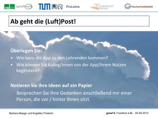 ProLehre
Barbara Beege und Angelika Thielsch gmw13, Frankfurt a.M., 05.09.2013
Hochschuldidaktik
Ab geht die (Luft)Post!
Überlegen Sie:
• Wie kann die App zu den Lehrenden kommen?
• Wie können Sie Kolleg/innen von der App/ihrem Nutzen
begeistern?
Notieren Sie Ihre Ideen auf ein Papier
Besprechen Sie Ihre Gedanken anschließend mir einer
Person, die vor / hinter Ihnen sitzt.
 