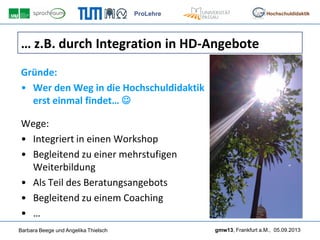 ProLehre
Barbara Beege und Angelika Thielsch gmw13, Frankfurt a.M., 05.09.2013
Hochschuldidaktik
… z.B. durch Integration in HD-Angebote
Gründe:
• Wer den Weg in die Hochschuldidaktik
erst einmal findet… 
Wege:
• Integriert in einen Workshop
• Begleitend zu einer mehrstufigen
Weiterbildung
• Als Teil des Beratungsangebots
• Begleitend zu einem Coaching
• …
 