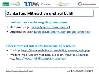 ProLehre
Barbara Beege und Angelika Thielsch gmw13, Frankfurt a.M., 05.09.2013
Hochschuldidaktik
Danke fürs Mitmachen und auf bald!
…. und wer noch mehr mag: Fragt uns gerne!
• Barbara Beege (beege@sprachraum.lmu.de)
• Angelika Thielsch (angelika.thielsch@zvw.uni-goettingen.de)
Oder informiert sich durch Ausprobieren & Lesen!
• Zur App: https://www.mobidics.org/mobidics/account/login.php
• Weitere Infos rund um MobiDics, das Team, Veröffentlichungen
etc.: http://www.mobidics.org/startseite.html
Die Rechte der in dieser Präsentation verwendeten Fotos liegen, soweit nicht anders gekennzeichnet, bei A. Thielsch.
 