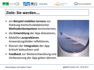 ProLehre
Barbara Beege und Angelika Thielsch gmw13, Frankfurt a.M., 05.09.2013
Hochschuldidaktik
Ziele: Sie werden….
• ein Beispiel mobilen Lernens zur
Stärkung hochschuldidaktischer
Methodenkompetenz kennenlernen,
• die Entwicklung der App diskutieren,
• MobiDics ausprobieren
Anwendungsfelder reflektieren,
• Ebenen der Integration der App
kritisch beleuchten und
• Feedback zur Weiterentwicklung und
Verbesserung der App geben können.
 