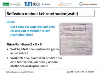 ProLehre
Barbara Beege und Angelika Thielsch gmw13, Frankfurt a.M., 05.09.2013
Hochschuldidaktik
Reflexion meiner Lehrmethoden(wahl)
Denn:
Der Fokus der App liegt auf dem
Einsatz von Methoden in der
Hochschullehre!
Think-Pair-Share 2 + 3 + 5
• Welche Methoden nutzen Sie gerne
in der Lehre?
• Wodurch bzw. durch wen erhalten Sie
eine Motivation, um neue / andere
Methoden auszuprobieren?
 