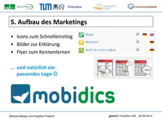 ProLehre
Barbara Beege und Angelika Thielsch gmw13, Frankfurt a.M., 05.09.2013
Hochschuldidaktik
5. Aufbau des Marketings
• Icons zum Schnelleinstieg
• Bilder zur Erklärung
• Flyer zum Kennenlernen
… und natürlich ein
passendes Logo 
 