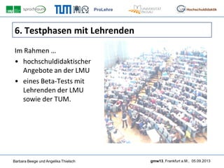 ProLehre
Barbara Beege und Angelika Thielsch gmw13, Frankfurt a.M., 05.09.2013
Hochschuldidaktik
6. Testphasen mit Lehrenden
Im Rahmen …
• hochschuldidaktischer
Angebote an der LMU
• eines Beta-Tests mit
Lehrenden der LMU
sowie der TUM.
 