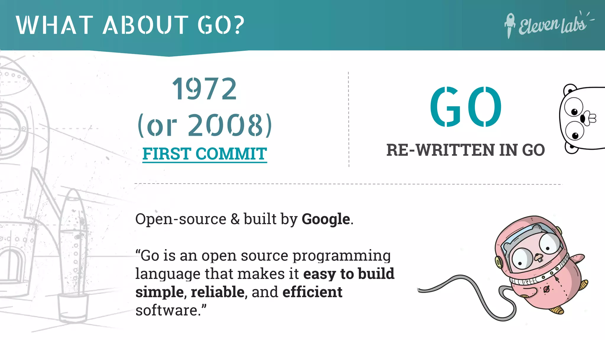 1972
(or 2008)
FIRST COMMIT
WHAT ABOUT GO?
Open-source & built by Google.
“Go is an open source programming
language that makes it easy to build
simple, reliable, and efficient
software.”
GO
RE-WRITTEN IN GO
 