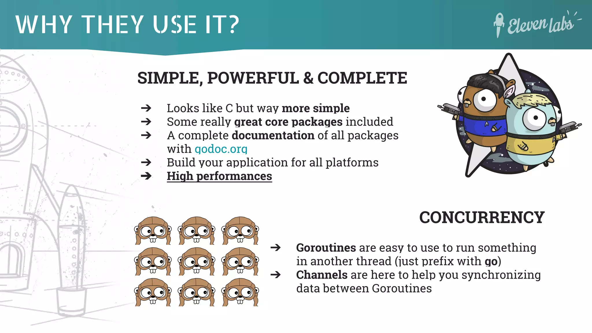 WHY THEY USE IT?
SIMPLE, POWERFUL & COMPLETE
➔ Looks like C but way more simple
➔ Some really great core packages included
➔ A complete documentation of all packages
with godoc.org
➔ Build your application for all platforms
➔ High performances
CONCURRENCY
➔ Goroutines are easy to use to run something
in another thread (just prefix with go)
➔ Channels are here to help you synchronizing
data between Goroutines
 