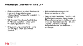 Unzulässiger Datentransfer in die USA
10
• IP-Anonymisierung aktiviert: Gemäss dsb
irrelevant, da Verarbeitung der
vollständigen IP-Adresse für kurze Zeit im
Google Server
• US-Behörden könnten auf vollständige
IP-Adresse zugreifen – selbst wenn
Vearbeitung auf Server in EU
• Singularisierung ausreichend – keine
Zuordnung zu einem bestimmten
“Gesicht”
• Kein risikobasierter Ansatz bei
Datentransfer in die USA
• Wahrscheinlichkeit eines Zugriffs durch
US-Behörden gemäss dsb irrelevant –
Massnahmen nur dann effektiv wirksam,
wenn sie Rechtsschutzlücke – d.h. die
Zugriffs- und Überwachungs-
möglichkeiten von US-Behörden –
schliessen
 