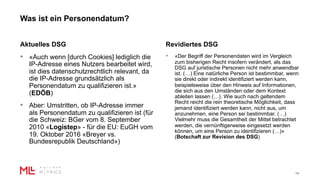 Was ist ein Personendatum?
14
Aktuelles DSG
• «Auch wenn [durch Cookies] lediglich die
IP-Adresse eines Nutzers bearbeitet wird,
ist dies datenschutzrechtlich relevant, da
die IP-Adresse grundsätzlich als
Personendatum zu qualifizieren ist.»
(EDÖB)
• Aber: Umstritten, ob IP-Adresse immer
als Personendatum zu qualifizieren ist (für
die Schweiz: BGer vom 8. September
2010 «Logistep» - für die EU: EuGH vom
19. Oktober 2016 «Breyer vs.
Bundesrepublik Deutschland»)
Revidiertes DSG
• «Der Begriff der Personendaten wird im Vergleich
zum bisherigen Recht insofern verändert, als das
DSG auf juristische Personen nicht mehr anwendbar
ist. (…) Eine natürliche Person ist bestimmbar, wenn
sie direkt oder indirekt identifiziert werden kann,
beispielsweise über den Hinweis auf Informationen,
die sich aus den Umständen oder dem Kontext
ableiten lassen (…). Wie auch nach geltendem
Recht reicht die rein theoretische Möglichkeit, dass
jemand identifiziert werden kann, nicht aus, um
anzunehmen, eine Person sei bestimmbar. (…)
Vielmehr muss die Gesamtheit der Mittel betrachtet
werden, die vernünftigerweise eingesetzt werden
können, um eine Person zu identifizieren (…)»
(Botschaft zur Revision des DSG)
 