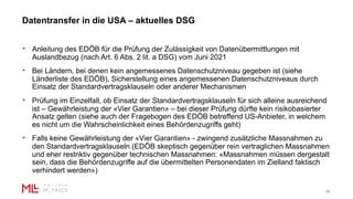 Datentransfer in die USA – aktuelles DSG
15
• Anleitung des EDÖB für die Prüfung der Zulässigkeit von Datenübermittlungen mit
Auslandbezug (nach Art. 6 Abs. 2 lit. a DSG) vom Juni 2021
• Bei Ländern, bei denen kein angemessenes Datenschutzniveau gegeben ist (siehe
Länderliste des EDÖB), Sicherstellung eines angemessenen Datenschutzniveaus durch
Einsatz der Standardvertragsklauseln oder anderer Mechanismen
• Prüfung im Einzelfall, ob Einsatz der Standardvertragsklauseln für sich alleine ausreichend
ist – Gewährleistung der «Vier Garantien» – bei dieser Prüfung dürfte kein risikobasierter
Ansatz gelten (siehe auch der Fragebogen des EDÖB betreffend US-Anbieter, in welchem
es nicht um die Wahrscheinlichkeit eines Behördenzugriffs geht)
• Falls keine Gewährleistung der «Vier Garantien» - zwingend zusätzliche Massnahmen zu
den Standardvertragsklauseln (EDÖB skeptisch gegenüber rein vertraglichen Massnahmen
und eher restriktiv gegenüber technischen Massnahmen: «Massnahmen müssen dergestalt
sein, dass die Behördenzugriffe auf die übermittelten Personendaten im Zielland faktisch
verhindert werden»)
 