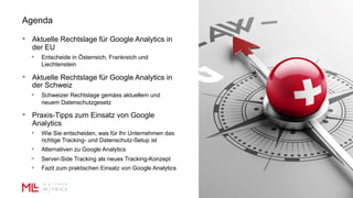Agenda
• Aktuelle Rechtslage für Google Analytics in
der EU
• Entscheide in Österreich, Frankreich und
Liechtenstein
• Aktuelle Rechtslage für Google Analytics in
der Schweiz
• Schweizer Rechtslage gemäss aktuellem und
neuem Datenschutzgesetz
• Praxis-Tipps zum Einsatz von Google
Analytics
• Wie Sie entscheiden, was für Ihr Unternehmen das
richtige Tracking- und Datenschutz-Setup ist
• Alternativen zu Google Analytics
• Server-Side Tracking als neues Tracking-Konzept
• Fazit zum praktischen Einsatz von Google Analytics
 