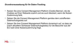 Grundvoraussetzung für Ihr Daten-Tracking
22
• Nutzen Sie eine Consent Management Platform (Cookie Banner), die die
Cookies auf Ihrer Webseite scannt und sie auch blockiert, wenn die Nutzer-
Zustimmung fehlt.
• Setzen Sie die Consent Management Platform gemäss dem zutreffenden
Datenschutzgesetz auf.
• Setzen Sie Ihre Consent Management Platform dynamisch auf, so dass sie
(nach aktuellem Schweizer Datenschutzgesetz) nur die Besucher aus der
EU nach einer Nutzerzustimmung fragt.
 