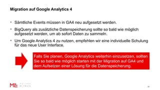 Migration auf Google Analytics 4
26
• Sämtliche Events müssen in GA4 neu aufgesetzt werden.
• BigQuery als zusätzliche Datenspeicherung sollte so bald wie möglich
aufgesetzt werden, um ab sofort Daten zu sammeln.
• Um Google Analytics 4 zu nutzen, empfehlen wir eine individuelle Schulung
für das neue User Interface.
Falls Sie planen, Google Analytics weiterhin einzusetzen, sollten
Sie so bald wie möglich starten mit der Migration auf GA4 und
dem Aufsetzen einer Lösung für die Datenspeicherung.
 