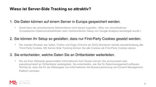 Wieso ist Server-Side Tracking so attraktiv?
30
1. Die Daten können auf einem Server in Europa gespeichert werden.
• Somit kann der amerikanische Geheimdienst nicht darauf zugreifen. (Was von verschiedenen
Europäischen Datenschutzbehörden beim herkömmlichen Setup von Google Analytics bemängelt wurde.)
2. Sie können Ihr Setup so gestalten, dass nur First-Party Cookies gesetzt werden.
• Die meisten Browser wie Safari, Firefox und Edge (Chrome ab 2023) blockieren bereits standardmässig alle
Third-Party Cookies. Mit Server-Side Tracking können Sie alle Cookies als First-Party Cookies setzen.
3. Sie entscheiden, welche Daten Sie an Drittanbieter weiterleiten.
• Die auf Ihrer Webseite gesammelten Informationen ihrer Nutzer können Sie anonymisiert oder
pseudonymisiert an Drittanbieter weitergeben. Sie entscheiden, wie Sie Ihr Datenmanagement aufbauen.
Wichtig ist, dass Sie für die Weitergabe von Informationen die Nutzerzustimmung via Consent Management
Platform einholen.
 