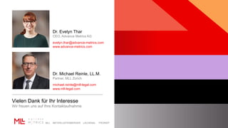 MLL MEYERLUSTENBERGER LACHENAL FRORIEP
Dr. Evelyn Thar
CEO, Advance Metrics AG
evelyn.thar@advance-metrics.com
www.advance-metrics.com
Dr. Michael Reinle, LL.M.
Partner, MLL Zürich
michael.reinle@mll-legal.com
www.mll-legal.com
Vielen Dank für Ihr Interesse
Wir freuen uns auf Ihre Kontaktaufnahme
 