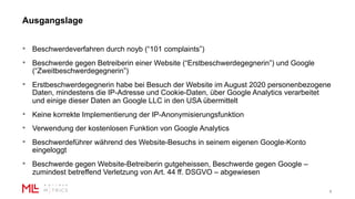 Ausgangslage
5
• Beschwerdeverfahren durch noyb (“101 complaints”)
• Beschwerde gegen Betreiberin einer Website (“Erstbeschwerdegegnerin”) und Google
(“Zweitbeschwerdegegnerin”)
• Erstbeschwerdegegnerin habe bei Besuch der Website im August 2020 personenbezogene
Daten, mindestens die IP-Adresse und Cookie-Daten, über Google Analytics verarbeitet
und einige dieser Daten an Google LLC in den USA übermittelt
• Keine korrekte Implementierung der IP-Anonymisierungsfunktion
• Verwendung der kostenlosen Funktion von Google Analytics
• Beschwerdeführer während des Website-Besuchs in seinem eigenen Google-Konto
eingeloggt
• Beschwerde gegen Website-Betreiberin gutgeheissen, Beschwerde gegen Google –
zumindest betreffend Verletzung von Art. 44 ff. DSGVO – abgewiesen
 