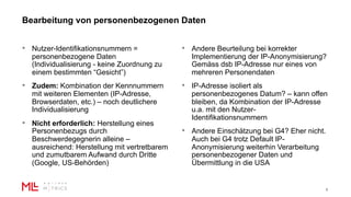 Bearbeitung von personenbezogenen Daten
6
• Nutzer-Identifikationsnummern =
personenbezogene Daten
(Individualisierung - keine Zuordnung zu
einem bestimmten “Gesicht”)
• Zudem: Kombination der Kennnummern
mit weiteren Elementen (IP-Adresse,
Browserdaten, etc.) – noch deutlichere
Individualisierung
• Nicht erforderlich: Herstellung eines
Personenbezugs durch
Beschwerdegegnerin alleine –
ausreichend: Herstellung mit vertretbarem
und zumutbarem Aufwand durch Dritte
(Google, US-Behörden)
• Andere Beurteilung bei korrekter
Implementierung der IP-Anonymisierung?
Gemäss dsb IP-Adresse nur eines von
mehreren Personendaten
• IP-Adresse isoliert als
personenbezogenes Datum? – kann offen
bleiben, da Kombination der IP-Adresse
u.a. mit den Nutzer-
Identifikationsnummern
• Andere Einschätzung bei G4? Eher nicht.
Auch bei G4 trotz Default IP-
Anonymisierung weiterhin Verarbeitung
personenbezogener Daten und
Übermittlung in die USA
 