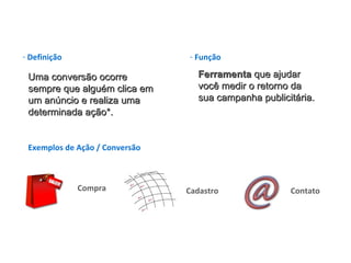 Defini ção Uma conversão ocorre sempre que alguém clica em um anúncio e realiza uma determinada ação*. Fun ção Ferramenta  que ajudar você medir o retorno da sua campanha publicit ária . Exemplos de Ação / Conversão Compra  Cadastro Contato 
