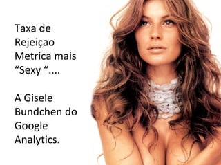 Taxa de Rejeiçao Metrica mais “Sexy “....  A Gisele Bundchen do Google Analytics. 