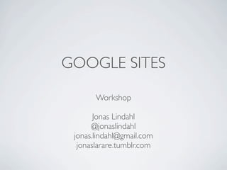 GOOGLE SITES

       Workshop

       Jonas Lindahl
      @jonaslindahl
 jonas.lindahl@gmail.com
  jonaslarare.tumblr.com
 