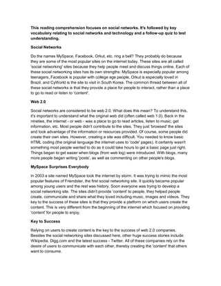 This reading comprehension focuses on social networks. It's followed by key
vocabulary relating to social networks and technology and a follow-up quiz to test
understanding.
Social Networks
Do the names MySpace, Facebook, Orkut, etc. ring a bell? They probably do because
they are some of the most popular sites on the internet today. These sites are all called
'social networking' sites because they help people meet and discuss things online. Each of
these social networking sites has its own strengths: MySpace is especially popular among
teenagers, Facebook is popular with college age people, Orkut is especially loved in
Brazil, and CyWorld is the site to visit in South Korea. The common thread between all of
these social networks is that they provide a place for people to interact, rather than a place
to go to read or listen to 'content'.
Web 2.0
Social networks are considered to be web 2.0. What does this mean? To understand this,
it's important to understand what the original web did (often called web 1.0). Back in the
nineties, the internet - or web - was a place to go to read articles, listen to music, get
information, etc. Most people didn't contribute to the sites. They just 'browsed' the sites
and took advantage of the information or resources provided. Of course, some people did
create their own sites. However, creating a site was difficult. You needed to know basic
HTML coding (the original language the internet uses to 'code' pages). It certainly wasn't
something most people wanted to do as it could take hours to get a basic page just right.
Things began to get easier when blogs (from web log) were introduced. With blogs, many
more people began writing 'posts', as well as commenting on other people's blogs.
MySpace Surprises Everybody
In 2003 a site named MySpace took the internet by storm. It was trying to mimic the most
popular features of Friendster, the first social networking site. It quickly became popular
among young users and the rest was history. Soon everyone was trying to develop a
social networking site. The sites didn't provide 'content' to people, they helped people
create, communicate and share what they loved including music, images and videos. They
key to the success of these sites is that they provide a platform on which users create the
content. This is very different from the beginning of the internet which focused on providing
'content' for people to enjoy.
Key to Success
Relying on users to create content is the key to the success of web 2.0 companies.
Besides the social networking sites discussed here, other huge success stories include:
Wikipedia, Digg.com and the latest success - Twitter. All of these companies rely on the
desire of users to communicate with each other, thereby creating the 'content' that others
want to consume.
 