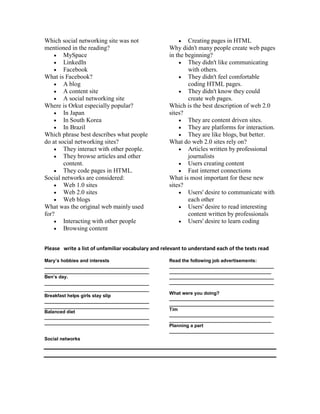 Which social networking site was not
mentioned in the reading?
 MySpace
 LinkedIn
 Facebook
What is Facebook?
 A blog
 A content site
 A social networking site
Where is Orkut especially popular?
 In Japan
 In South Korea
 In Brazil
Which phrase best describes what people
do at social networking sites?
 They interact with other people.
 They browse articles and other
content.
 They code pages in HTML.
Social networks are considered:
 Web 1.0 sites
 Web 2.0 sites
 Web blogs
What was the original web mainly used
for?
 Interacting with other people
 Browsing content
 Creating pages in HTML
Why didn't many people create web pages
in the beginning?
 They didn't like communicating
with others.
 They didn't feel comfortable
coding HTML pages.
 They didn't know they could
create web pages.
Which is the best description of web 2.0
sites?
 They are content driven sites.
 They are platforms for interaction.
 They are like blogs, but better.
What do web 2.0 sites rely on?
 Articles written by professional
journalists
 Users creating content
 Fast internet connections
What is most important for these new
sites?
 Users' desire to communicate with
each other
 Users' desire to read interesting
content written by professionals
 Users' desire to learn coding
Please write a list of unfamiliar vocabulary and relevant to understand each of the texts read
Mary’s hobbies and interests
________________________________________
________________________________________
Ben’s day.
________________________________________
________________________________________
Breakfast helps girls stay slip
________________________________________
________________________________________
Balanced diet
________________________________________
________________________________________
Read the following job advertisements:
________________________________________
_______________________________________
________________________________________
________________________________________
What were you doing?
________________________________________
________________________________________
Tim
________________________________________
_______________________________________
Planning a part
________________________________________
Social networks
 