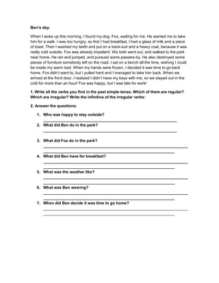 Ben’s day.
When I woke up this morning, I found my dog, Fox, waiting for me. He wanted me to take
him for a walk. I was too hungry, so first I had breakfast. I had a glass of milk and a piece
of toast. Then I washed my teeth and put on a track-suit and a heavy coat, because it was
really cold outside. Fox was already impatient. We both went out, and walked to the park
near home. He ran and jumped, and pursued some passers-by. He also destroyed some
pieces of furniture somebody left on the road. I sat on a bench all the time, wishing I could
be inside my warm bed. When my hands were frozen, I decided it was time to go back
home. Fox didn’t want to, but I pulled hard and I managed to take him back. When we
arrived at the front door, I realized I didn’t have my keys with me, so we stayed out in the
cold for more than an hour! Fox was happy, but I was late for work!
1. Write all the verbs you find in the past simple tense. Which of them are regular?
Which are irregular? Write the infinitive of the irregular verbs:
2. Answer the questions:
1. Who was happy to stay outside?
_____________________________________________________________
2. What did Ben do in the park?
_____________________________________________________________
3. What did Fox do in the park?
__________________________________________________________________
____________________________________________________________
4. What did Ben have for breakfast?
__________________________________________________________________
____________________________________________________________
5. What was the weather like?
__________________________________________________________________
____________________________________________________________
6. What was Ben wearing?
__________________________________________________________________
____________________________________________________________
7. When did Ben decide it was time to go home?
__________________________________________________________________
____________________________________________________________
 