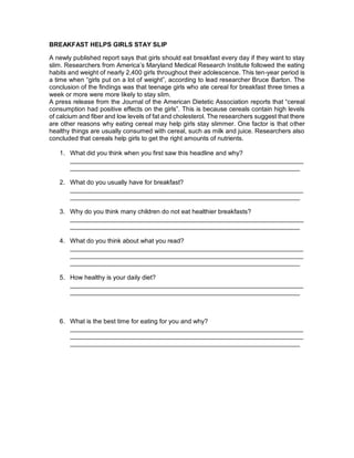BREAKFAST HELPS GIRLS STAY SLIP
A newly published report says that girls should eat breakfast every day if they want to stay
slim. Researchers from America’s Maryland Medical Research Institute followed the eating
habits and weight of nearly 2,400 girls throughout their adolescence. This ten-year period is
a time when “girls put on a lot of weight”, according to lead researcher Bruce Barton. The
conclusion of the findings was that teenage girls who ate cereal for breakfast three times a
week or more were more likely to stay slim.
A press release from the Journal of the American Dietetic Association reports that “cereal
consumption had positive effects on the girls”. This is because cereals contain high levels
of calcium and fiber and low levels of fat and cholesterol. The researchers suggest that there
are other reasons why eating cereal may help girls stay slimmer. One factor is that other
healthy things are usually consumed with cereal, such as milk and juice. Researchers also
concluded that cereals help girls to get the right amounts of nutrients.
1. What did you think when you first saw this headline and why?
__________________________________________________________________
_________________________________________________________________
2. What do you usually have for breakfast?
__________________________________________________________________
_________________________________________________________________
3. Why do you think many children do not eat healthier breakfasts?
__________________________________________________________________
_________________________________________________________________
4. What do you think about what you read?
__________________________________________________________________
__________________________________________________________________
_________________________________________________________________
5. How healthy is your daily diet?
__________________________________________________________________
_________________________________________________________________
6. What is the best time for eating for you and why?
__________________________________________________________________
__________________________________________________________________
_________________________________________________________________
 