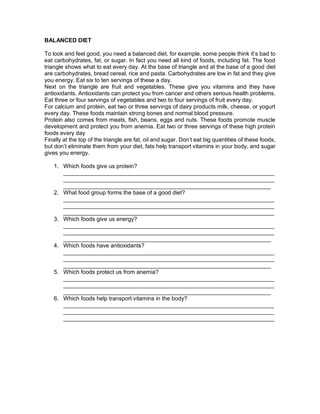 BALANCED DIET
To look and feel good, you need a balanced diet, for example, some people think it’s bad to
eat carbohydrates, fat, or sugar. In fact you need all kind of foods, including fat. The food
triangle shows what to eat every day. At the base of triangle and at the base of a good diet
are carbohydrates, bread cereal, rice and pasta. Carbohydrates are low in fat and they give
you energy. Eat six to ten servings of these a day.
Next on the triangle are fruit and vegetables. These give you vitamins and they have
antioxidants. Antioxidants can protect you from cancer and others serious health problems.
Eat three or four servings of vegetables and two to four servings of fruit every day.
For calcium and protein, eat two or three servings of dairy products milk, cheese, or yogurt
every day. These foods maintain strong bones and normal blood pressure.
Protein also comes from meats, fish, beans, eggs and nuts. These foods promote muscle
development and protect you from anemia. Eat two or three servings of these high protein
foods every day
Finally at the top of the triangle are fat, oil and sugar. Don’t eat big quantities of these foods,
but don’t eliminate them from your diet, fats help transport vitamins in your body, and sugar
gives you energy.
1. Which foods give us protein?
__________________________________________________________________
__________________________________________________________________
_________________________________________________________________
2. What food group forms the base of a good diet?
__________________________________________________________________
__________________________________________________________________
__________________________________________________________________
3. Which foods give us energy?
__________________________________________________________________
__________________________________________________________________
_________________________________________________________________
4. Which foods have antioxidants?
__________________________________________________________________
__________________________________________________________________
_________________________________________________________________
5. Which foods protect us from anemia?
__________________________________________________________________
__________________________________________________________________
_________________________________________________________________
6. Which foods help transport vitamins in the body?
__________________________________________________________________
__________________________________________________________________
__________________________________________________________________
 