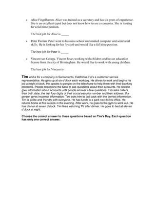  Alice Fingelhamm. Alice was trained as a secretary and has six years of experience.
She is an excellent typist but does not know how to use a computer. She is looking
for a full time position.
The best job for Alice is _____
 Peter Florian. Peter went to business school and studied computer and secretarial
skills. He is looking for his first job and would like a full time position.
The best job for Peter is _____
 Vincent san George. Vincent loves working with children and has an education
license from the city of Birmingham. He would like to work with young children.
The best job for Vincent is _____
Tim works for a company in Sacramento, California. He's a customer service
representative. He gets up at six o'clock each workday. He drives to work and begins his
job at eight o'clock. He speaks to people on the telephone to help them with their banking
problems. People telephone the bank to ask questions about their accounts. He doesn't
give information about accounts until people answer a few questions. Tim asks callers
their birth date, the last four digits of their social security number and their address. If a
person gives incorrect information, Tim asks him to call back with the correct information.
Tim is polite and friendly with everyone. He has lunch in a park next to his office. He
returns home at five o'clock in the evening. After work, he goes to the gym to work out. He
has dinner at seven o'clock. Tim likes watching TV after dinner. He goes to bed at eleven
o'clock at night.
Choose the correct answer to these questions based on Tim's Day. Each question
has only one correct answer.
 