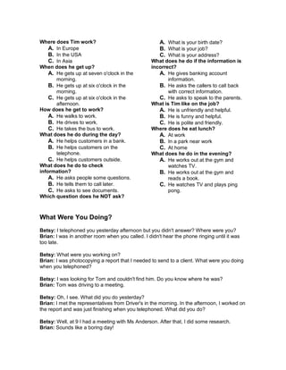 Where does Tim work?
A. In Europe
B. In the USA
C. In Asia
When does he get up?
A. He gets up at seven o'clock in the
morning.
B. He gets up at six o'clock in the
morning.
C. He gets up at six o'clock in the
afternoon.
How does he get to work?
A. He walks to work.
B. He drives to work.
C. He takes the bus to work.
What does he do during the day?
A. He helps customers in a bank.
B. He helps customers on the
telephone.
C. He helps customers outside.
What does he do to check
information?
A. He asks people some questions.
B. He tells them to call later.
C. He asks to see documents.
Which question does he NOT ask?
A. What is your birth date?
B. What is your job?
C. What is your address?
What does he do if the information is
incorrect?
A. He gives banking account
information.
B. He asks the callers to call back
with correct information.
C. He asks to speak to the parents.
What is Tim like on the job?
A. He is unfriendly and helpful.
B. He is funny and helpful.
C. He is polite and friendly.
Where does he eat lunch?
A. At work
B. In a park near work
C. At home
What does he do in the evening?
A. He works out at the gym and
watches TV.
B. He works out at the gym and
reads a book.
C. He watches TV and plays ping
pong.
What Were You Doing?
Betsy: I telephoned you yesterday afternoon but you didn't answer? Where were you?
Brian: I was in another room when you called. I didn't hear the phone ringing until it was
too late.
Betsy: What were you working on?
Brian: I was photocopying a report that I needed to send to a client. What were you doing
when you telephoned?
Betsy: I was looking for Tom and couldn't find him. Do you know where he was?
Brian: Tom was driving to a meeting.
Betsy: Oh, I see. What did you do yesterday?
Brian: I met the representatives from Driver's in the morning. In the afternoon, I worked on
the report and was just finishing when you telephoned. What did you do?
Betsy: Well, at 9 I had a meeting with Ms Anderson. After that, I did some research.
Brian: Sounds like a boring day!
 