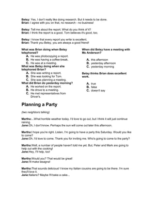 Betsy: Yes, I don't really like doing research. But it needs to be done.
Brian: I agree with you on that, no research - no business!
Betsy: Tell me about the report. What do you think of it?
Brian: I think the report is a good. Tom believes it's good, too.
Betsy: I know that every report you write is excellent.
Brian: Thank you Betsy, you are always a good friend!
What was Brian doing when Betsy
telephoned?
A. He was photocopying a report.
B. He was having a coffee-break.
C. He was at a meeting.
What was Betsy doing when she
telephoned Brian?
A. She was writing a report.
B. She was looking for Tom.
C. She was planning a meeting.
What did Brian do yesterday morning?
A. He worked on the report.
B. He drove to a meeting.
C. He met representatives from
Driver's.
When did Betsy have a meeting with
Ms Anderson?
A. this afternoon
B. yesterday afternoon
C. yesterday morning
Betsy thinks Brian does excellent
work.
A. true
B. false
C. doesn't say
Planning a Party
(two neighbors talking)
Martha:...What horrible weather today. I'd love to go out, but I think it will just continue
raining.
Jane:Oh, I don't know. Perhaps the sun will come out later this afternoon.
Martha:I hope you're right. Listen, I'm going to have a party this Saturday. Would you like
to come?
Jane:Oh, I'd love to come. Thank you for inviting me. Who's going to come to the party?
Martha:Well, a number of people haven't told me yet. But, Peter and Mark are going to
help out with the cooking!
Jane:Hey, I'll help, too!
Martha:Would you? That would be great!
Jane:I'll make lasagna!
Martha:That sounds delicious! I know my Italian cousins are going to be there. I'm sure
they'll love it.
Jane:Italians? Maybe I'll bake a cake...
 
