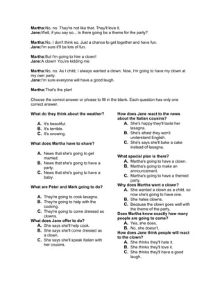 Martha:No, no. They're not like that. They'll love it.
Jane:Well, if you say so... Is there going be a theme for the party?
Martha:No, I don't think so. Just a chance to get together and have fun.
Jane:I'm sure it'll be lots of fun.
Martha:But I'm going to hire a clown!
Jane:A clown! You're kidding me.
Martha:No, no. As I child, I always wanted a clown. Now, I'm going to have my clown at
my own party.
Jane:I'm sure everyone will have a good laugh.
Martha:That's the plan!
Choose the correct answer or phrase to fill in the blank. Each question has only one
correct answer.
What do they think about the weather?
A. It's beautiful.
B. It's terrible.
C. It's snowing.
What does Martha have to share?
A. News that she's going to get
married.
B. News that she's going to have a
party.
C. News that she's going to have a
baby.
What are Peter and Mark going to do?
A. They're going to cook lasagna.
B. They're going to help with the
cooking.
C. They're going to come dressed as
clowns.
What does Jane offer to do?
A. She says she'll help cook.
B. She says she'll come dressed as
a clown.
C. She says she'll speak Italian with
her cousins.
How does Jane react to the news
about the Italian cousins?
A. She's happy they'll taste her
lasagna.
B. She's afraid they won't
understand English.
C. She's says she'll bake a cake
instead of lasagna.
What special plan is there?
A. Martha's going to have a clown.
B. Martha's going to make an
announcement.
C. Martha's going to have a themed
party.
Why does Martha want a clown?
A. She wanted a clown as a child, so
now she's going to have one.
B. She hates clowns.
C. Because the clown goes well with
the theme of the party.
Does Martha know exactly how many
people are going to come?
A. Yes, she does.
B. No, she doesn't.
How does Jane think people will react
to the clown?
A. She thinks they'll hate it.
B. She thinks they'll love it.
C. She thinks they'll have a good
laugh.
 