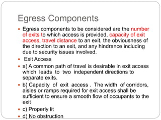 Egress Components
 Egress components to be considered are the number
of exits to which access is provided, capacity of exit
access, travel distance to an exit, the obviousness of
the direction to an exit, and any hindrance including
due to security issues involved.
 Exit Access
 a) A common path of travel is desirable in exit access
which leads to two independent directions to
separate exits.
 b) Capacity of exit access . The width of corridors,
aisles or ramps required for exit access shall be
sufficient to ensure a smooth flow of occupants to the
exit
 c) Properly lit
 d) No obstruction
 