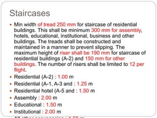 Staircases
 Min width of tread 250 mm for staircase of residential
buildings. This shall be minimum 300 mm for assembly,
hotels, educational, institutional, business and other
buildings. The treads shall be constructed and
maintained in a manner to prevent slipping. The
maximum height of riser shall be 190 mm for staircase of
residential buildings (A-2) and 150 mm for other
buildings. The number of risers shall be limited to 12 per
flight.
 Residential (A-2) : 1.00 m
 Residential (A-1, A-3 and : 1.25 m
 Residential hotel (A-5 and : 1.50 m
 Assembly : 2.00 m
 Educational : 1.50 m
 Institutional : 2.00 m
 
