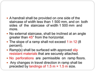  A handrail shall be provided on one side of the
staircase of width less than 1 500 mm, and on both
sides of the staircase of width 1 500 mm and
more.
 No external staircase, shall be inclined at an angle
greater than 45° from the horizontal.
 The slope of a ramp shall not exceed 1 in 12 (8
percent).
 Ramp(s) shall be surfaced with approved slip
resistant materials that are securely attached.
 No perforations are permissible on ramp floors.
 Any changes in travel direction in ramp shall be
preceded by landings of 1.5 m × 1.5 m size.
 