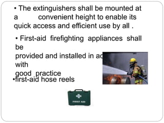 • The extinguishers shall be mounted at
a convenient height to enable its
quick access and efficient use by all .
• First-aid firefighting appliances shall
be
provided and installed in accordance
with
good practice
•first-aid hose reels
 