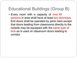 Educational Buildings (Group B)
 Every room with a capacity of over 45
persons in area shall have at least two doorways.
Exit doors shall be operated by panic bars except
that doors leading from classrooms directly to the
outside may be equipped with the same type of
lock as is used on classroom doors leading to
corridor
 