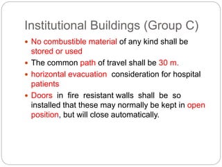 Institutional Buildings (Group C)
 No combustible material of any kind shall be
stored or used
 The common path of travel shall be 30 m.
 horizontal evacuation consideration for hospital
patients
 Doors in fire resistant walls shall be so
installed that these may normally be kept in open
position, but will close automatically.
 
