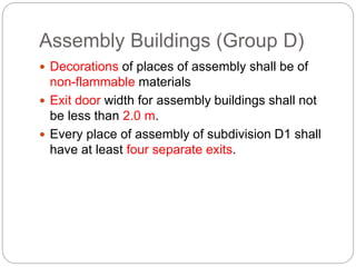 Assembly Buildings (Group D)
 Decorations of places of assembly shall be of
non-flammable materials
 Exit door width for assembly buildings shall not
be less than 2.0 m.
 Every place of assembly of subdivision D1 shall
have at least four separate exits.
 