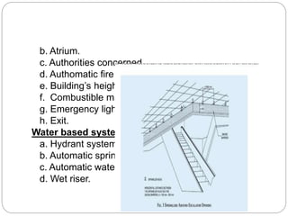 b. Atrium.
c. Authorities concerned.
d. Authomatic fire detection and alarm system.
e. Building’s height.
f. Combustible material.
g. Emergency lighting.
h. Exit.
Water based systems:
a. Hydrant system.
b. Automatic sprinkler system.
c. Automatic water spray system.
d. Wet riser.
 