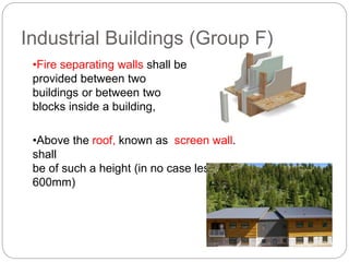 Industrial Buildings (Group F)
•Fire separating walls shall be
provided between two
buildings or between two
blocks inside a building,
•Above the roof, known as screen wall.
shall
be of such a height (in no case less than
600mm)
 