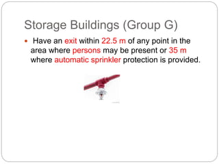 Storage Buildings (Group G)
 Have an exit within 22.5 m of any point in the
area where persons may be present or 35 m
where automatic sprinkler protection is provided.
 