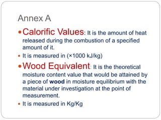 Annex A
Calorific Values: It is the amount of heat
released during the combustion of a specified
amount of it.
 It is measured in (×1000 kJ/kg)
Wood Equivalent: It is the theoretical
moisture content value that would be attained by
a piece of wood in moisture equilibrium with the
material under investigation at the point of
measurement.
 It is measured in Kg/Kg
 