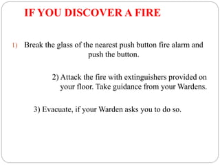 IF YOU DISCOVER A FIRE
1) Break the glass of the nearest push button fire alarm and
push the button.
2) Attack the fire with extinguishers provided on
your floor. Take guidance from your Wardens.
3) Evacuate, if your Warden asks you to do so.
 