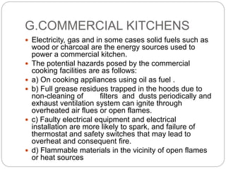 G.COMMERCIAL KITCHENS
 Electricity, gas and in some cases solid fuels such as
wood or charcoal are the energy sources used to
power a commercial kitchen.
 The potential hazards posed by the commercial
cooking facilities are as follows:
 a) On cooking appliances using oil as fuel .
 b) Full grease residues trapped in the hoods due to
non-cleaning of filters and dusts periodically and
exhaust ventilation system can ignite through
overheated air flues or open flames.
 c) Faulty electrical equipment and electrical
installation are more likely to spark, and failure of
thermostat and safety switches that may lead to
overheat and consequent fire.
 d) Flammable materials in the vicinity of open flames
or heat sources
 