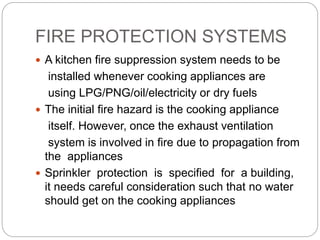 FIRE PROTECTION SYSTEMS
 A kitchen fire suppression system needs to be
installed whenever cooking appliances are
using LPG/PNG/oil/electricity or dry fuels
 The initial fire hazard is the cooking appliance
itself. However, once the exhaust ventilation
system is involved in fire due to propagation from
the appliances
 Sprinkler protection is specified for a building,
it needs careful consideration such that no water
should get on the cooking appliances
 