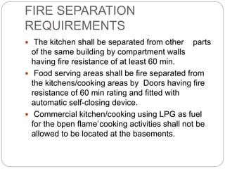 FIRE SEPARATION
REQUIREMENTS
 The kitchen shall be separated from other parts
of the same building by compartment walls
having fire resistance of at least 60 min.
 Food serving areas shall be fire separated from
the kitchens/cooking areas by Doors having fire
resistance of 60 min rating and fitted with
automatic self-closing device.
 Commercial kitchen/cooking using LPG as fuel
for the ‘open flame’cooking activities shall not be
allowed to be located at the basements.
 